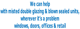 We can help  with misted double glazing & blown sealed units,  wherever it’s a problem  windows, doors, offices & retail